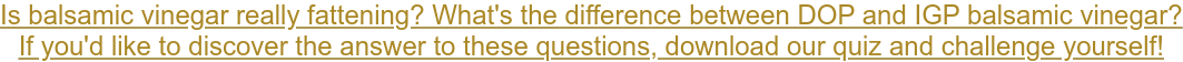 Is balsamic vinegar really fattening? What's the difference between DOP and IGP balsamic vinegar? If you'd like to discover the answer to these questions, download our quiz and challenge yourself!
